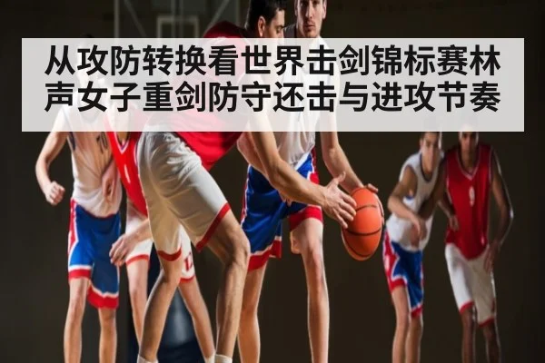 从攻防转换看世界击剑锦标赛林声女子重剑防守还击与进攻节奏 - hth
