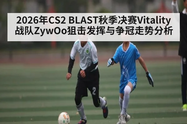 2026年CS2 BLAST秋季决赛Vitality战队ZywOo狙击发挥与争冠走势分析 - hth